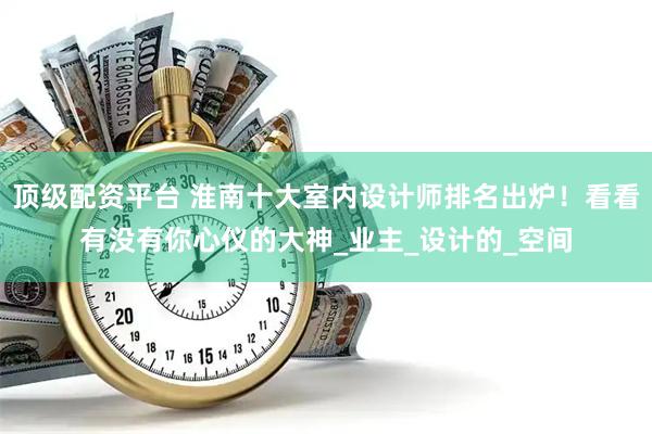 顶级配资平台 淮南十大室内设计师排名出炉！看看有没有你心仪的大神_业主_设计的_空间