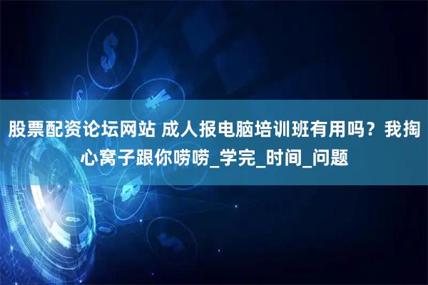 股票配资论坛网站 成人报电脑培训班有用吗？我掏心窝子跟你唠唠_学完_时间_问题