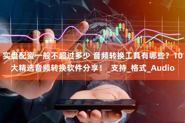 实盘配资一般不超过多少 音频转换工具有哪些？10大精选音频转换软件分享！_支持_格式_Audio
