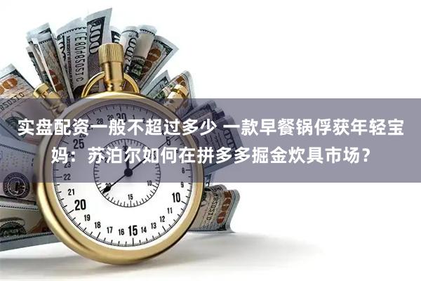 实盘配资一般不超过多少 一款早餐锅俘获年轻宝妈：苏泊尔如何在拼多多掘金炊具市场？