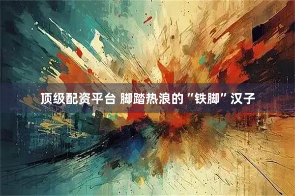 顶级配资平台 脚踏热浪的“铁脚”汉子