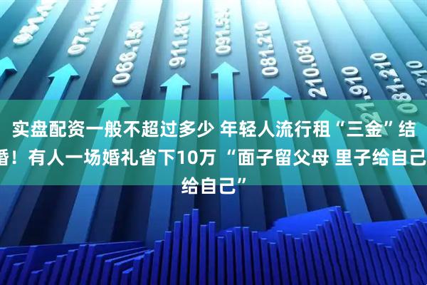 实盘配资一般不超过多少 年轻人流行租“三金”结婚！有人一场婚礼省下10万 “面子留父母 里子给自己”
