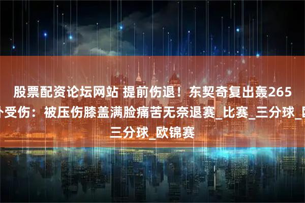 股票配资论坛网站 提前伤退！东契奇复出轰265却意外受伤：被压伤膝盖满脸痛苦无奈退赛_比赛_三分球_欧锦赛