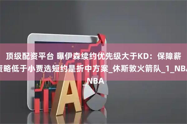 顶级配资平台 曝伊森续约优先级大于KD：保障薪资略低于小贾选短约是折中方案_休斯敦火箭队_1_NBA