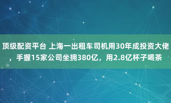 顶级配资平台 上海一出租车司机用30年成投资大佬，手握15家公司坐拥380亿，用2.8亿杯子喝茶