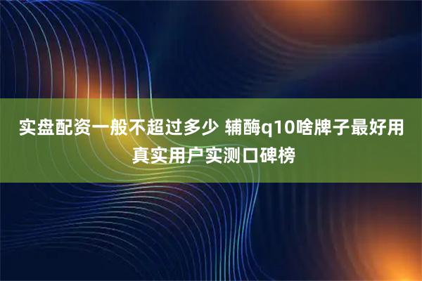 实盘配资一般不超过多少 辅酶q10啥牌子最好用 真实用户实测口碑榜