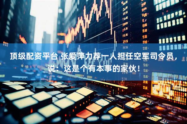 顶级配资平台 张爱萍力荐一人担任空军司令员，说：这是个有本事的家伙！