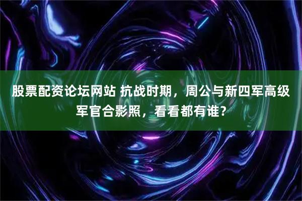 股票配资论坛网站 抗战时期，周公与新四军高级军官合影照，看看都有谁？