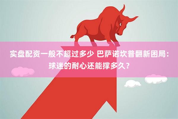实盘配资一般不超过多少 巴萨诺坎普翻新困局：球迷的耐心还能撑多久？