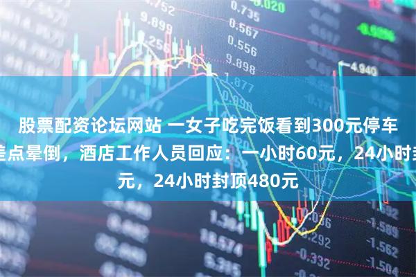 股票配资论坛网站 一女子吃完饭看到300元停车费，直呼差点晕倒，酒店工作人员回应：一小时60元，24小时封顶480元