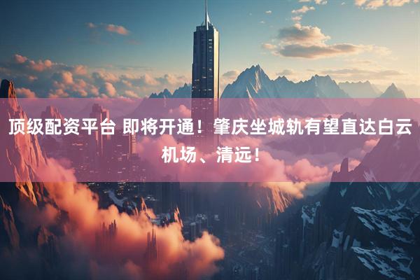 顶级配资平台 即将开通！肇庆坐城轨有望直达白云机场、清远！