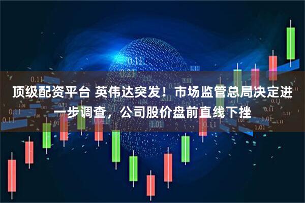 顶级配资平台 英伟达突发！市场监管总局决定进一步调查，公司股价盘前直线下挫