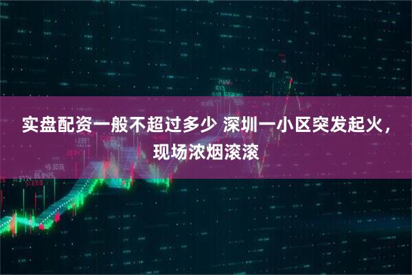 实盘配资一般不超过多少 深圳一小区突发起火，现场浓烟滚滚