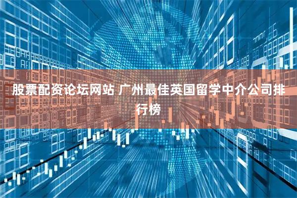 股票配资论坛网站 广州最佳英国留学中介公司排行榜