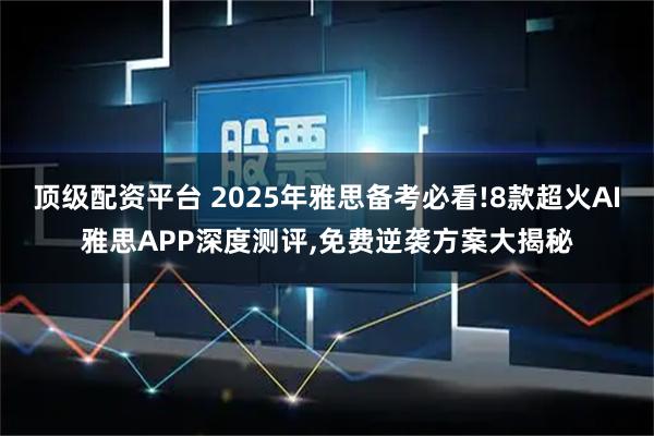 顶级配资平台 2025年雅思备考必看!8款超火AI雅思APP深度测评,免费逆袭方案大揭秘