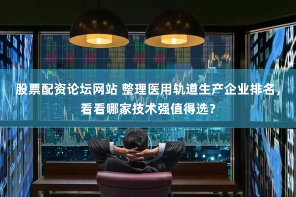 股票配资论坛网站 整理医用轨道生产企业排名，看看哪家技术强值得选？