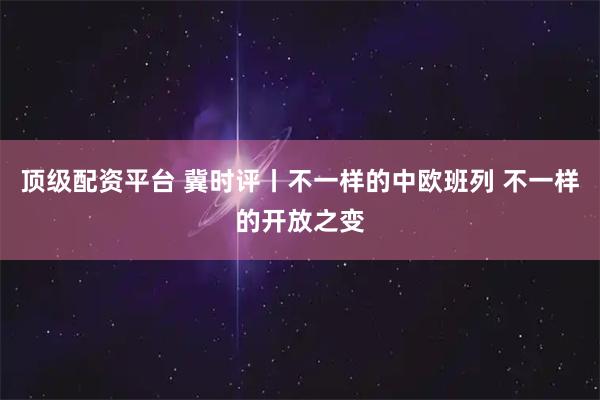 顶级配资平台 冀时评丨不一样的中欧班列 不一样的开放之变
