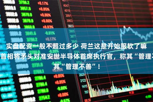 实盘配资一般不超过多少 荷兰这是开始服软了嘛？荷兰首相将矛头对准安世半导体首席执行官，称其“管理不善”！