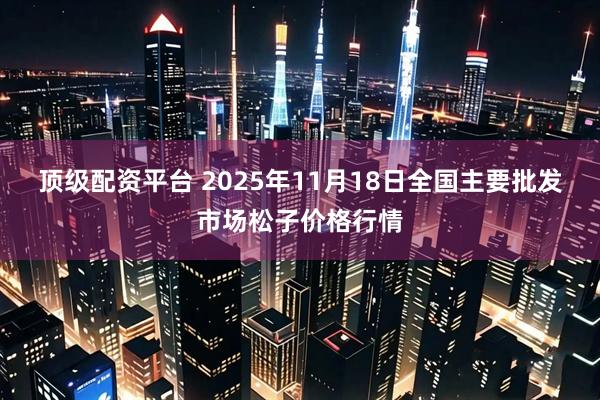 顶级配资平台 2025年11月18日全国主要批发市场松子价格行情