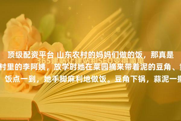 顶级配资平台 山东农村的妈妈们做的饭，那真是简单又饱含爱意。就像村里的李阿姨，放学时她在菜园摘来带着泥的豆角、黄瓜，红扑扑的西红柿。饭点一到，她手脚麻利地做饭。豆角下锅，蒜泥一撒，香味四溢；西红柿鸡蛋里，鸡蛋金黄，西红柿炖得软烂，汤喝着满是小时候的味道。黄瓜拍了用醋蒜一拌，很是开胃。小米粥咕嘟着，喝一...