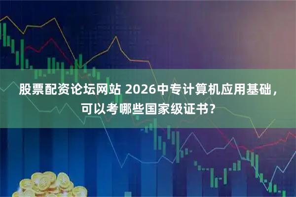 股票配资论坛网站 2026中专计算机应用基础，可以考哪些国家级证书？