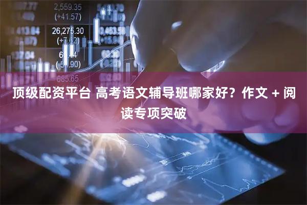 顶级配资平台 高考语文辅导班哪家好？作文 + 阅读专项突破