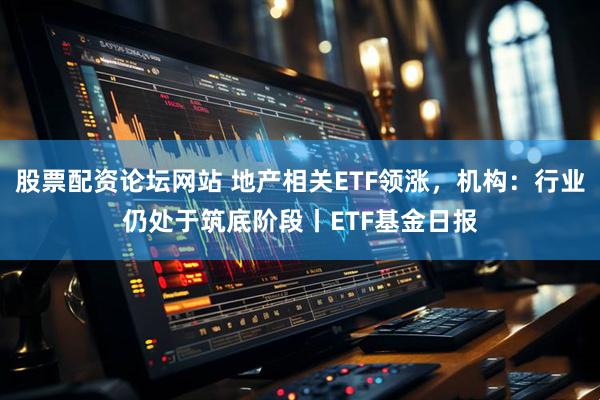 股票配资论坛网站 地产相关ETF领涨，机构：行业仍处于筑底阶段丨ETF基金日报
