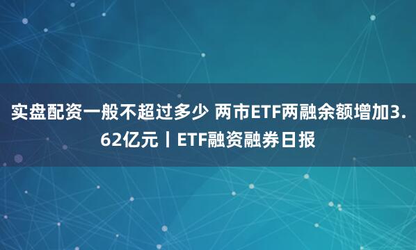 实盘配资一般不超过多少 两市ETF两融余额增加3.62亿元丨ETF融资融券日报