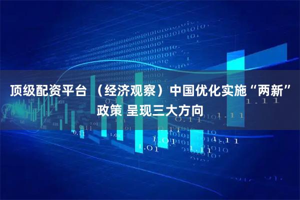 顶级配资平台 （经济观察）中国优化实施“两新”政策 呈现三大方向