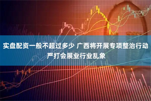 实盘配资一般不超过多少 广西将开展专项整治行动 严打会展业行业乱象