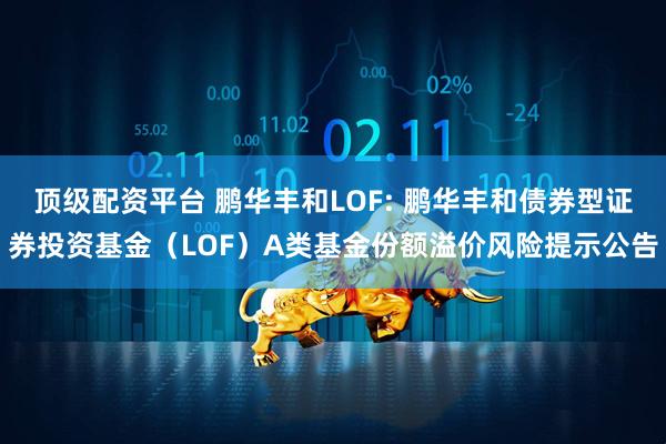 顶级配资平台 鹏华丰和LOF: 鹏华丰和债券型证券投资基金（LOF）A类基金份额溢价风险提示公告