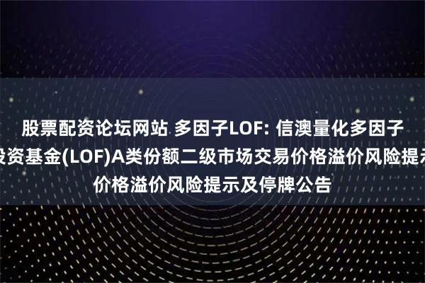 股票配资论坛网站 多因子LOF: 信澳量化多因子混合型证券投资基金(LOF)A类份额二级市场交易价格溢价风险提示及停牌公告