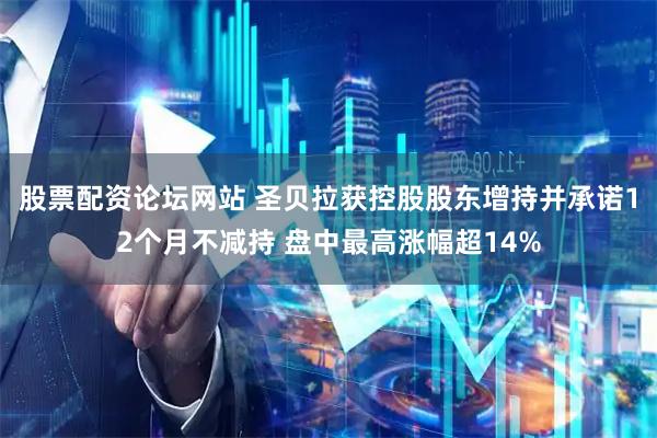 股票配资论坛网站 圣贝拉获控股股东增持并承诺12个月不减持 盘中最高涨幅超14%