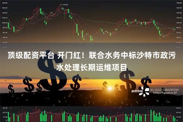 顶级配资平台 开门红！联合水务中标沙特市政污水处理长期运维项目