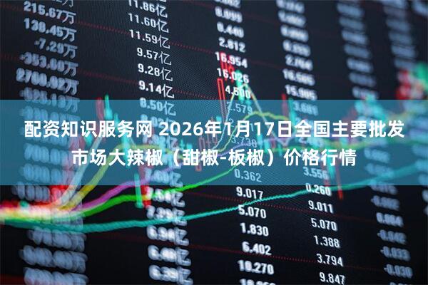配资知识服务网 2026年1月17日全国主要批发市场大辣椒（甜椒-板椒）价格行情