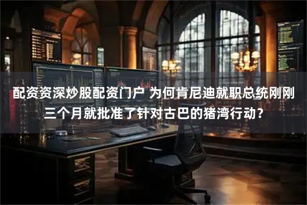 配资资深炒股配资门户 为何肯尼迪就职总统刚刚三个月就批准了针对古巴的猪湾行动？