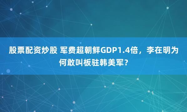 股票配资炒股 军费超朝鲜GDP1.4倍，李在明为何敢叫板驻韩美军？