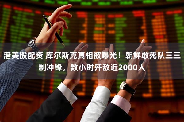 港美股配资 库尔斯克真相被曝光！朝鲜敢死队三三制冲锋，数小时歼敌近2000人